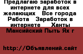 Предлагаю,заработок в интернете для всех желающих - Все города Работа » Заработок в интернете   . Ханты-Мансийский,Пыть-Ях г.